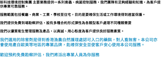 新科技環境控制集團 主要業務提供一系列害蟲、病菌控制服務，我們團隊有足夠經驗和知識，為客戶提供專業可靠服務。 服務範圍包括餐廳、商業、工業、學校至住宅，目的是要確保生活或工作環境得到適當保護。 我們提供免費到場勘察評估，設有多種合約形式彈性為各類型客戶處理不同種類需要 我們以優質衛生管理服務及產品，以真誠、用心態度為客戶提供良好服務素質。 我們選用的除害劑是得到香港漁農自然護理處認可入口的藥餌，對人畜無害。本公司亦會使用產自歐美等地區的專業品牌，能確保安全並使客戶安心使用本公司服務。 歡迎預約免費勘察評估，我們將派出專業人員為你服務